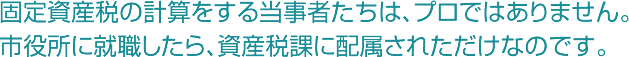 国定資産税の計算をする当事者たちは、プロではありません。市役所に就職したら、資産税課に配属されただけなのです。
