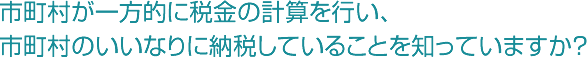 市町村が一方的に税金の計算を行い、市町村のいいなりに納税していることを知っていますか？